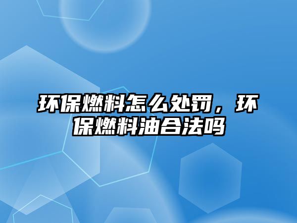 環(huán)保燃料怎么處罰，環(huán)保燃料油合法嗎