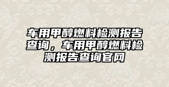 車用甲醇燃料檢測報告查詢，車用甲醇燃料檢測報告查詢官網(wǎng)