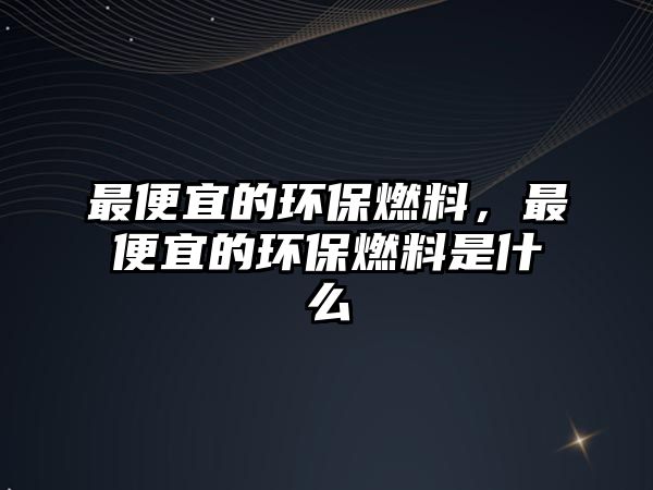 最便宜的環(huán)保燃料，最便宜的環(huán)保燃料是什么