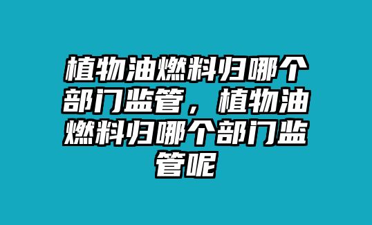 植物油燃料歸哪個(gè)部門監(jiān)管，植物油燃料歸哪個(gè)部門監(jiān)管呢