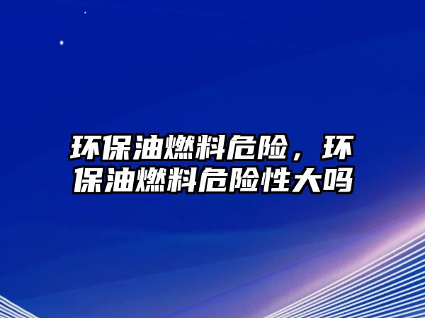 環(huán)保油燃料危險，環(huán)保油燃料危險性大嗎