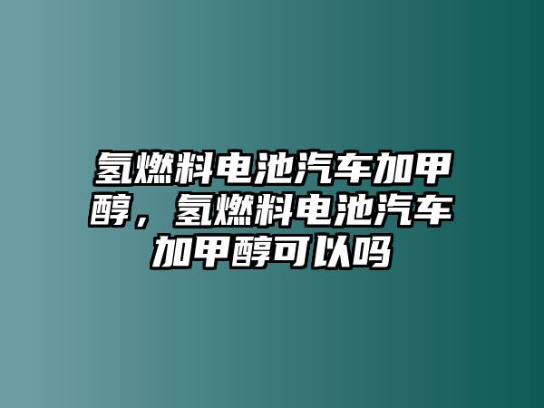 氫燃料電池汽車加甲醇，氫燃料電池汽車加甲醇可以嗎