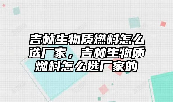 吉林生物質(zhì)燃料怎么選廠家，吉林生物質(zhì)燃料怎么選廠家的