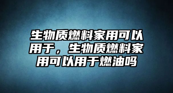 生物質(zhì)燃料家用可以用于，生物質(zhì)燃料家用可以用于燃油嗎