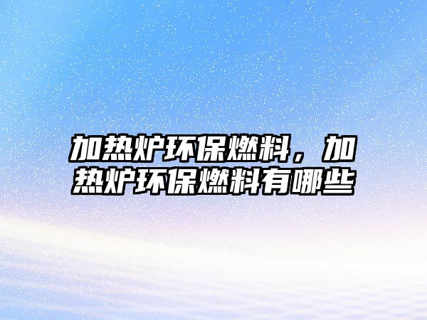 加熱爐環(huán)保燃料，加熱爐環(huán)保燃料有哪些