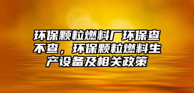 環(huán)保顆粒燃料廠環(huán)保查不查，環(huán)保顆粒燃料生產(chǎn)設(shè)備及相關(guān)政策