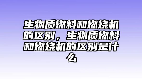 生物質燃料和燃燒機的區(qū)別，生物質燃料和燃燒機的區(qū)別是什么