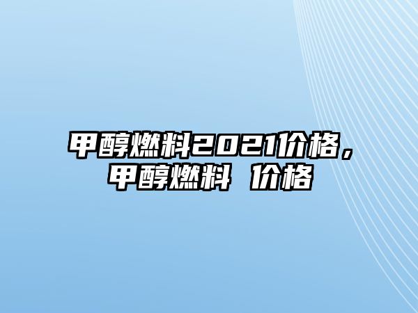 甲醇燃料2021價(jià)格，甲醇燃料 價(jià)格