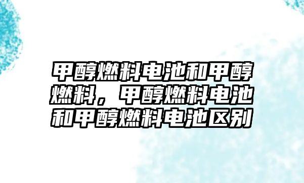 甲醇燃料電池和甲醇燃料，甲醇燃料電池和甲醇燃料電池區(qū)別