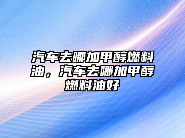 汽車去哪加甲醇燃料油，汽車去哪加甲醇燃料油好