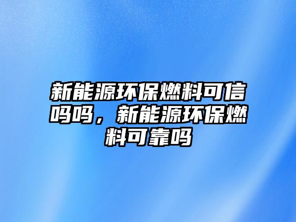 新能源環(huán)保燃料可信嗎嗎，新能源環(huán)保燃料可靠嗎