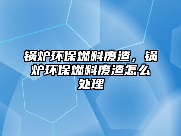 鍋爐環(huán)保燃料廢渣，鍋爐環(huán)保燃料廢渣怎么處理