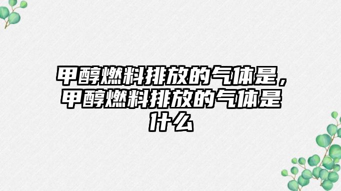 甲醇燃料排放的氣體是，甲醇燃料排放的氣體是什么