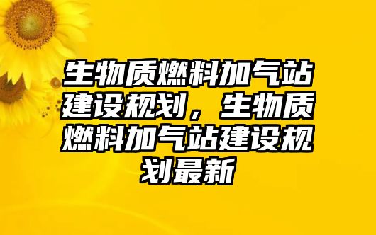 生物質(zhì)燃料加氣站建設(shè)規(guī)劃，生物質(zhì)燃料加氣站建設(shè)規(guī)劃最新