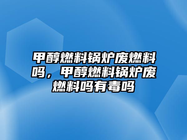 甲醇燃料鍋爐廢燃料嗎，甲醇燃料鍋爐廢燃料嗎有毒嗎