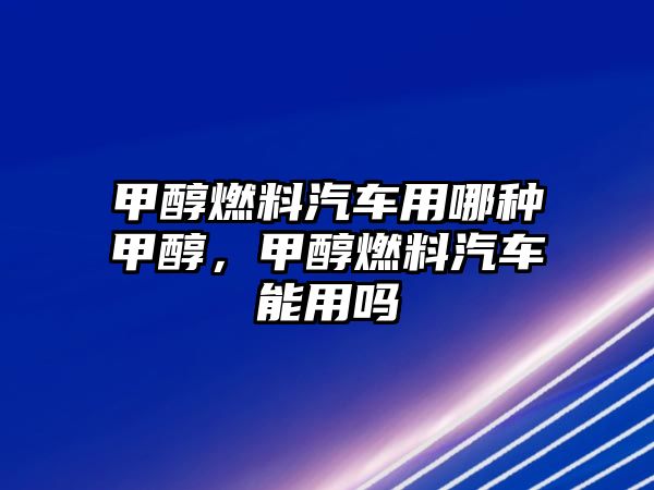 甲醇燃料汽車用哪種甲醇，甲醇燃料汽車能用嗎