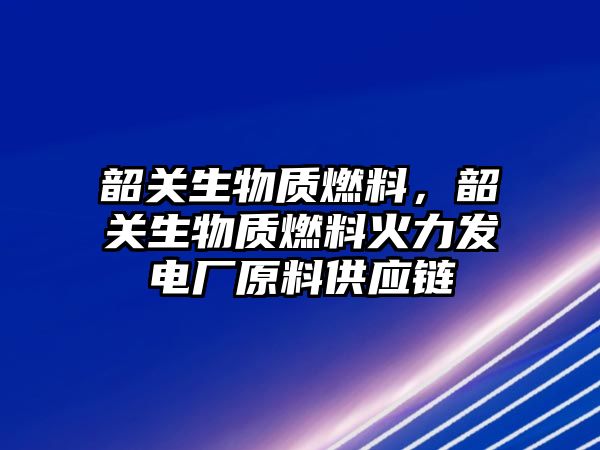 韶關生物質燃料，韶關生物質燃料火力發(fā)電廠原料供應鏈