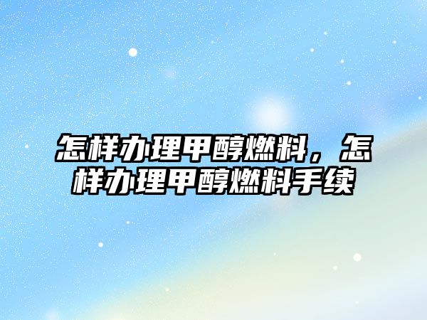 怎樣辦理甲醇燃料，怎樣辦理甲醇燃料手續(xù)