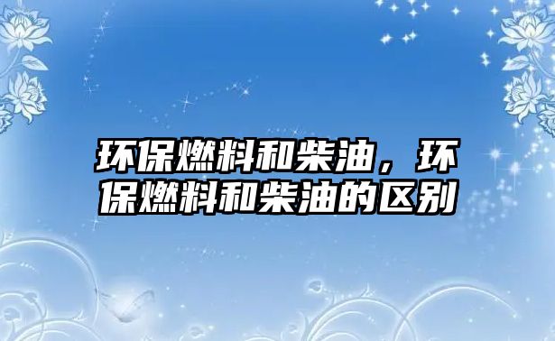 環(huán)保燃料和柴油，環(huán)保燃料和柴油的區(qū)別