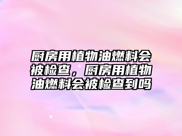 廚房用植物油燃料會被檢查，廚房用植物油燃料會被檢查到嗎