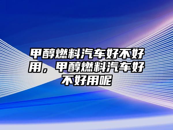 甲醇燃料汽車好不好用，甲醇燃料汽車好不好用呢