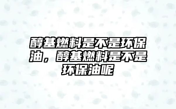 醇基燃料是不是環(huán)保油，醇基燃料是不是環(huán)保油呢