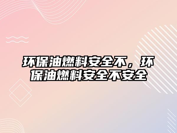 環(huán)保油燃料安全不，環(huán)保油燃料安全不安全
