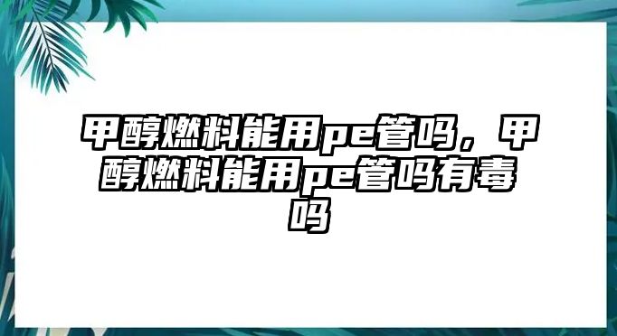 甲醇燃料能用pe管嗎，甲醇燃料能用pe管嗎有毒嗎