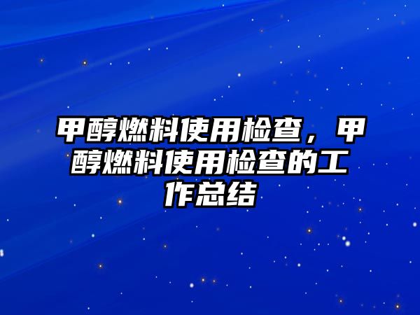 甲醇燃料使用檢查，甲醇燃料使用檢查的工作總結(jié)