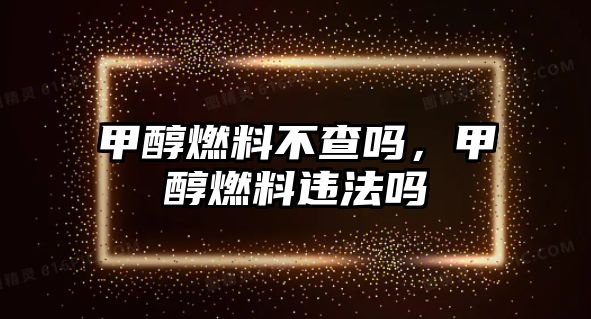 甲醇燃料不查嗎，甲醇燃料違法嗎