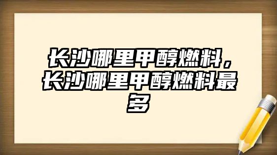 長沙哪里甲醇燃料，長沙哪里甲醇燃料最多