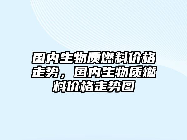 國內(nèi)生物質(zhì)燃料價格走勢，國內(nèi)生物質(zhì)燃料價格走勢圖