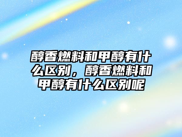 醇香燃料和甲醇有什么區(qū)別，醇香燃料和甲醇有什么區(qū)別呢