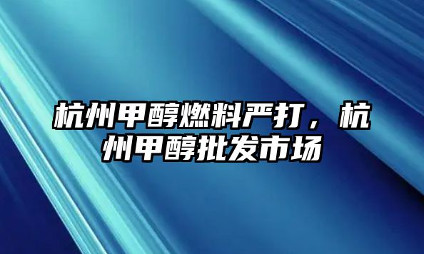 杭州甲醇燃料嚴打，杭州甲醇批發(fā)市場