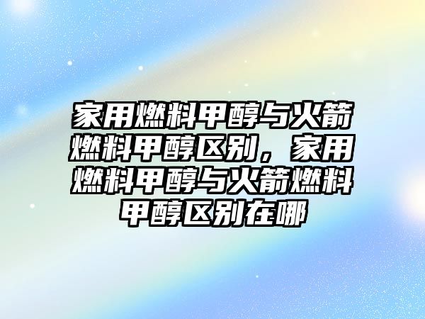 家用燃料甲醇與火箭燃料甲醇區(qū)別，家用燃料甲醇與火箭燃料甲醇區(qū)別在哪