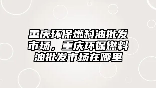 重慶環(huán)保燃料油批發(fā)市場，重慶環(huán)保燃料油批發(fā)市場在哪里