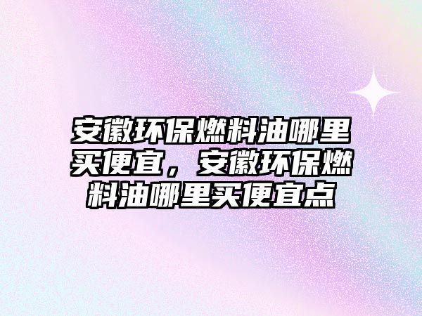 安徽環(huán)保燃料油哪里買便宜，安徽環(huán)保燃料油哪里買便宜點(diǎn)