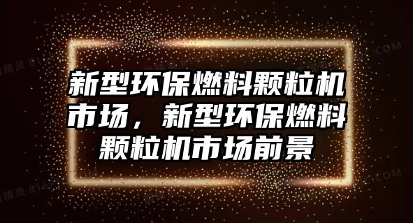 新型環(huán)保燃料顆粒機(jī)市場(chǎng)，新型環(huán)保燃料顆粒機(jī)市場(chǎng)前景