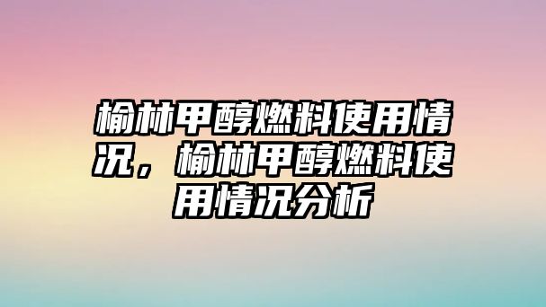 榆林甲醇燃料使用情況，榆林甲醇燃料使用情況分析