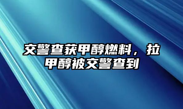 交警查獲甲醇燃料，拉甲醇被交警查到