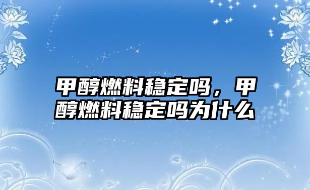 甲醇燃料穩(wěn)定嗎，甲醇燃料穩(wěn)定嗎為什么