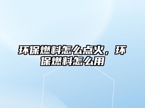 環(huán)保燃料怎么點火，環(huán)保燃料怎么用