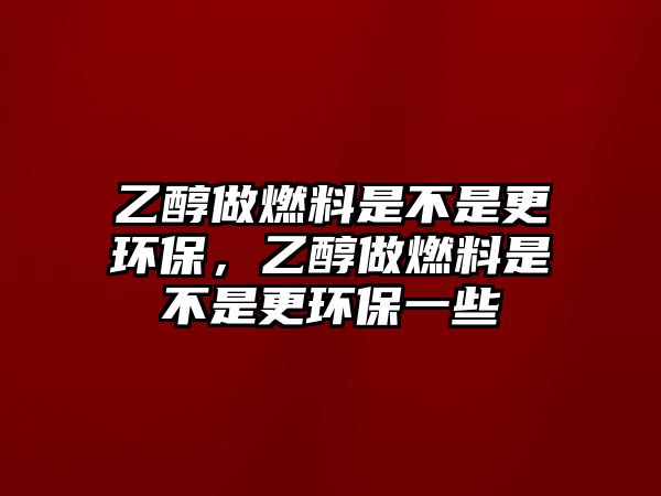 乙醇做燃料是不是更環(huán)保，乙醇做燃料是不是更環(huán)保一些