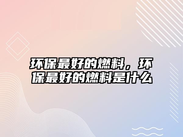 環(huán)保最好的燃料，環(huán)保最好的燃料是什么