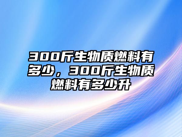 300斤生物質(zhì)燃料有多少，300斤生物質(zhì)燃料有多少升