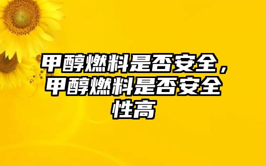 甲醇燃料是否安全，甲醇燃料是否安全性高