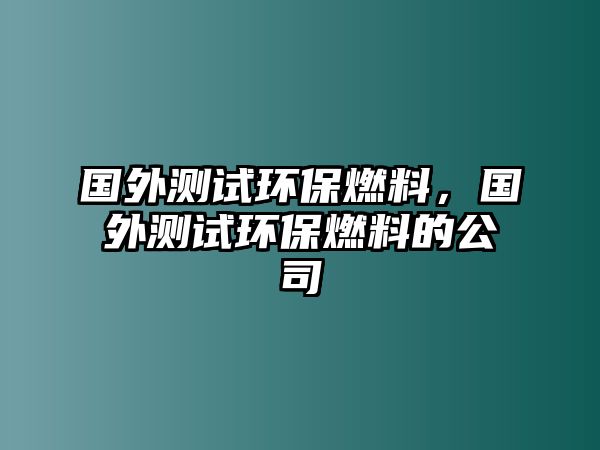 國(guó)外測(cè)試環(huán)保燃料，國(guó)外測(cè)試環(huán)保燃料的公司