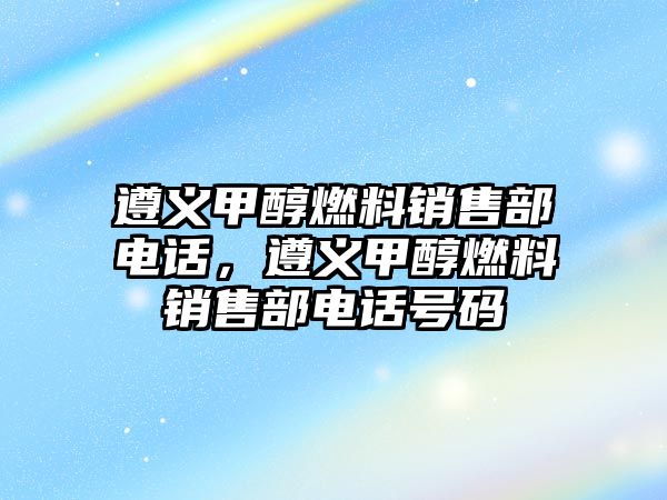 遵義甲醇燃料銷售部電話，遵義甲醇燃料銷售部電話號(hào)碼