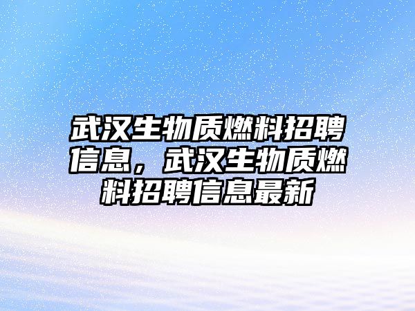 武漢生物質(zhì)燃料招聘信息，武漢生物質(zhì)燃料招聘信息最新