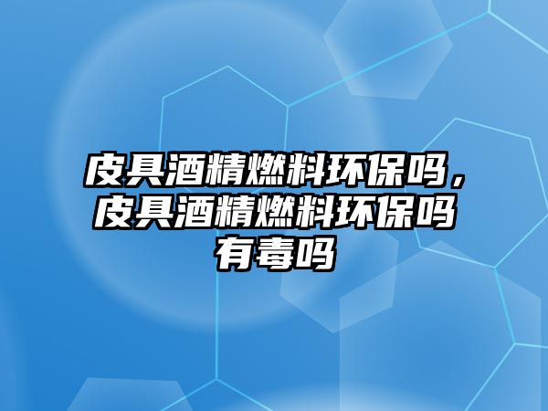 皮具酒精燃料環(huán)保嗎，皮具酒精燃料環(huán)保嗎有毒嗎